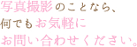 写真撮影のことなら、何でもお気軽にお問い合わせください。